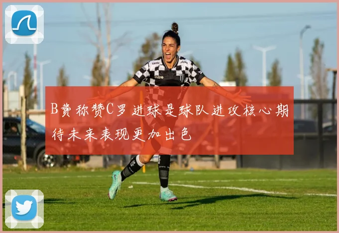 B费称赞C罗进球是球队进攻核心期待未来表现更加出色