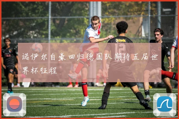 诺伊尔自豪回归德国队期待五届世界杯征程