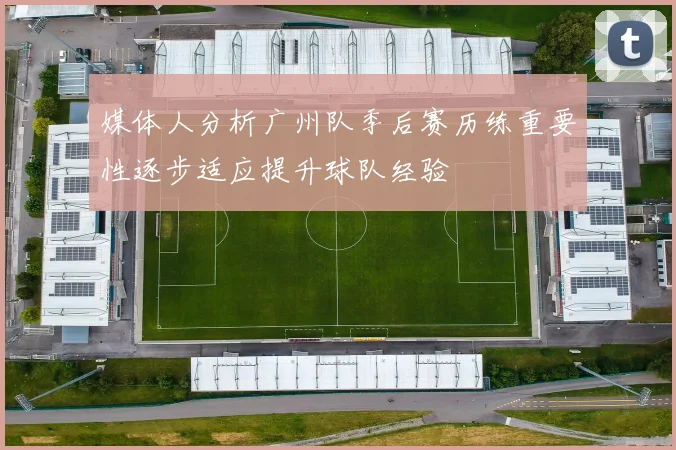 媒体人分析广州队季后赛历练重要性逐步适应提升球队经验