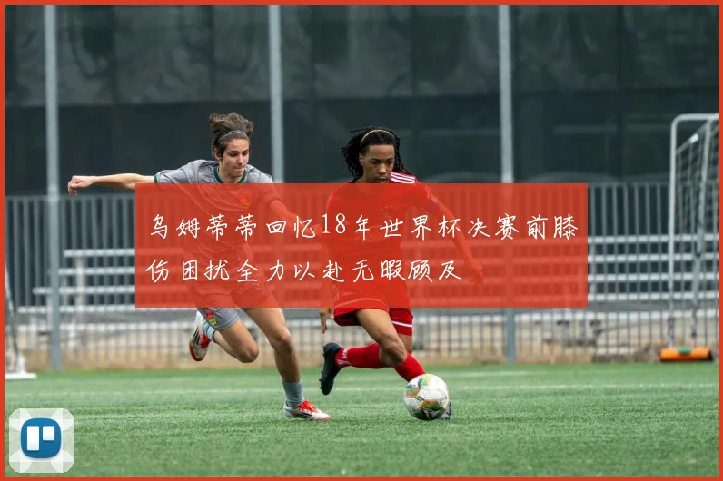 乌姆蒂蒂回忆18年世界杯决赛前膝伤困扰全力以赴无暇顾及