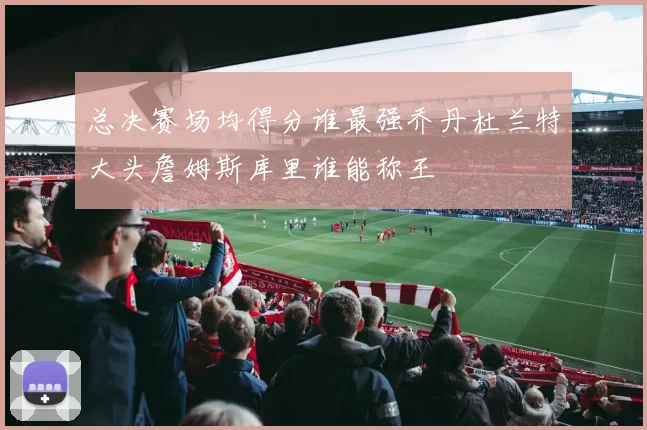 总决赛场均得分谁最强乔丹杜兰特大头詹姆斯库里谁能称王