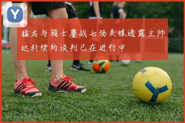猛龙与骑士鏖战七场美媒透露主帅达科续约谈判已在进行中
