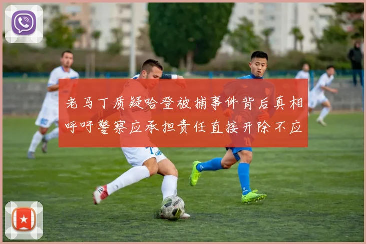 老马丁质疑哈登被捕事件背后真相呼吁警察应承担责任直接开除不应出风头