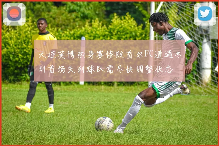 大连英博热身赛惨败首尔FC遭遇冬训首场失利球队需尽快调整状态