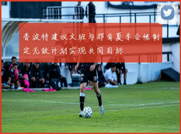 香波特建议文班与邓肯夏季合练制定无敌计划实现共同目标