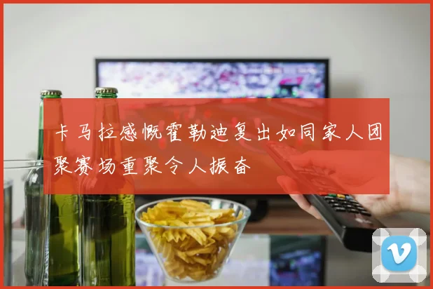 卡马拉感慨霍勒迪复出如同家人团聚赛场重聚令人振奋