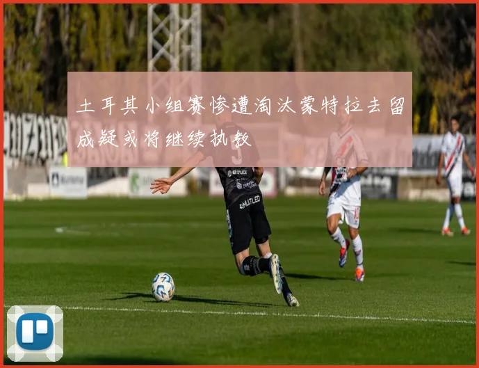 土耳其小组赛惨遭淘汰蒙特拉去留成疑或将继续执教