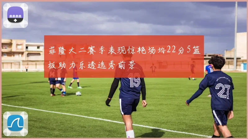 菲隆大二赛季表现惊艳场均22分5篮板助力乐透选秀前景
