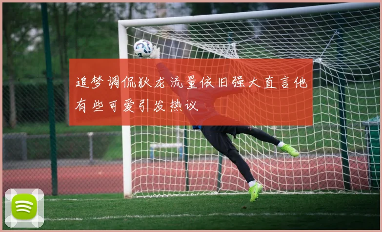 追梦调侃狄龙流量依旧强大直言他有些可爱引发热议