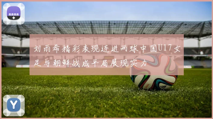 刘雨希精彩表现连进两球中国U17女足与朝鲜战成平局展现实力