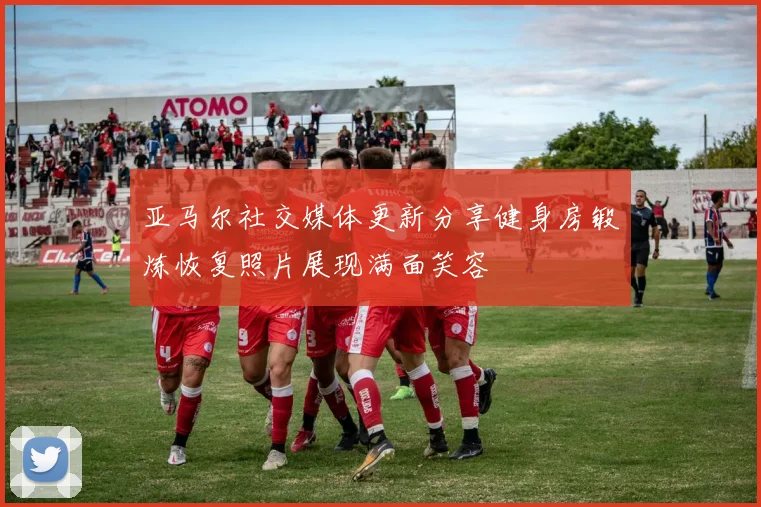 亚马尔社交媒体更新分享健身房锻炼恢复照片展现满面笑容