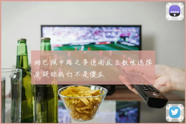 姆巴佩中路之争德尚反击教练选择质疑称我们不是傻瓜