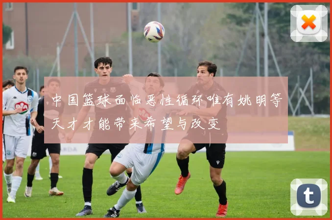 中国篮球面临恶性循环唯有姚明等天才才能带来希望与改变
