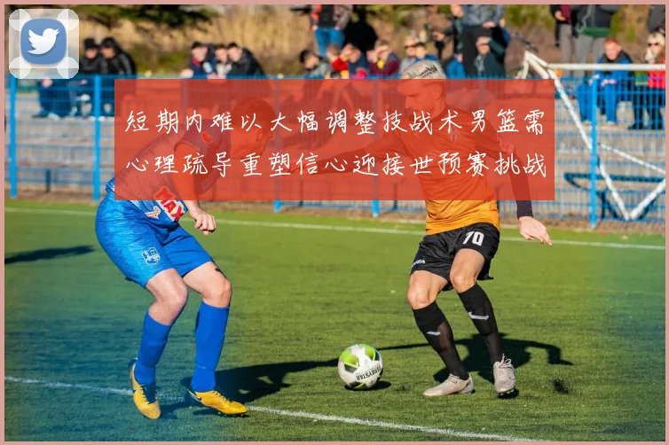 短期内难以大幅调整技战术男篮需心理疏导重塑信心迎接世预赛挑战