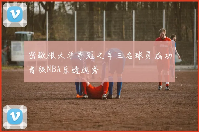 密歇根大学夺冠之年三名球员成功晋级NBA乐透选秀