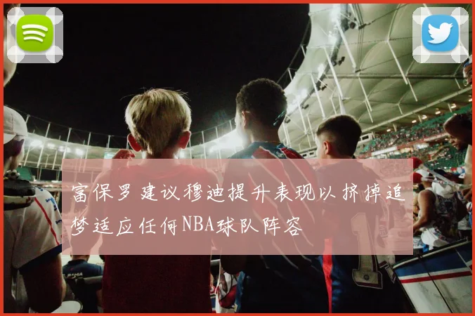 富保罗建议穆迪提升表现以挤掉追梦适应任何NBA球队阵容
