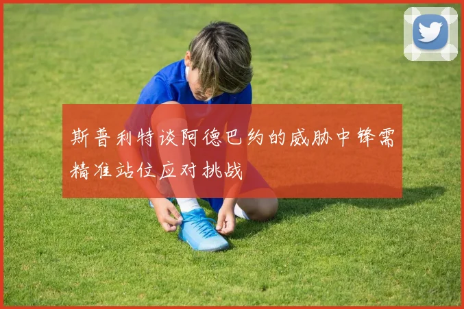 斯普利特谈阿德巴约的威胁中锋需精准站位应对挑战