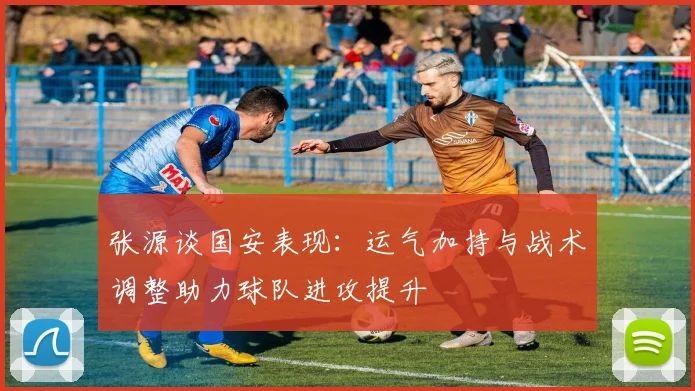 张源谈国安表现：运气加持与战术调整助力球队进攻提升