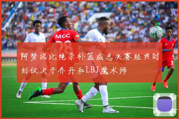 阿努诺比绝杀补篮成总决赛经典时刻仅次于乔丹和LBJ魔术师