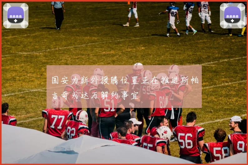 国安为新外援腾位置正在推进斯帕吉奇或达万解约事宜