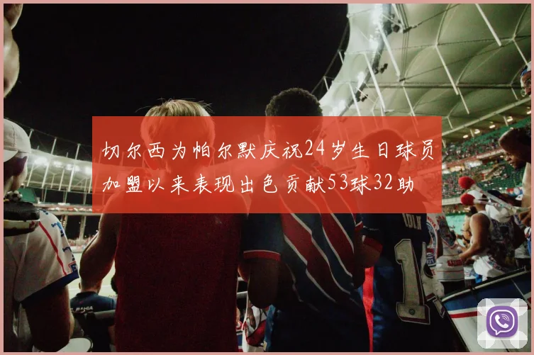 切尔西为帕尔默庆祝24岁生日球员加盟以来表现出色贡献53球32助